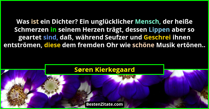 Was ist ein Dichter? Ein unglücklicher Mensch, der heiße Schmerzen in seinem Herzen trägt, dessen Lippen aber so geartet sind, daß... - Søren Kierkegaard