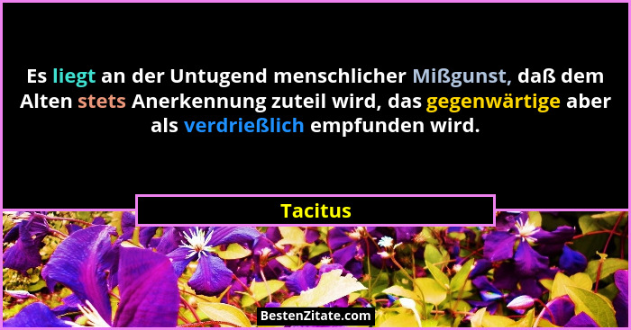 Es liegt an der Untugend menschlicher Mißgunst, daß dem Alten stets Anerkennung zuteil wird, das gegenwärtige aber als verdrießlich empfunde... - Tacitus