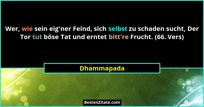 Wer, wie sein eig'ner Feind, sich selbst zu schaden sucht, Der Tor tut böse Tat und erntet bitt're Frucht. (66. Vers)... - Dhammapada