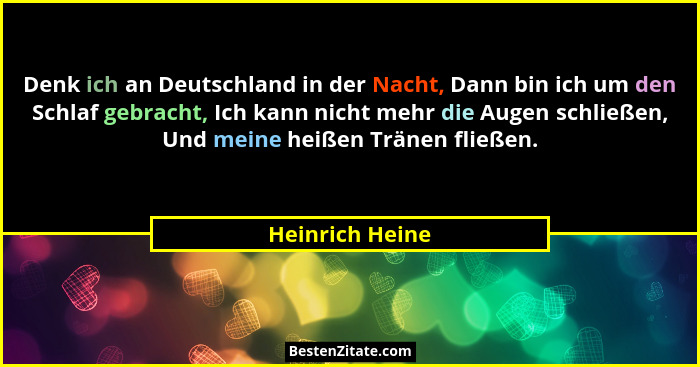 Denk ich an Deutschland in der Nacht, Dann bin ich um den Schlaf gebracht, Ich kann nicht mehr die Augen schließen, Und meine heißen... - Heinrich Heine