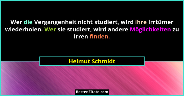 Wer die Vergangenheit nicht studiert, wird ihre Irrtümer wiederholen. Wer sie studiert, wird andere Möglichkeiten zu irren finden.... - Helmut Schmidt