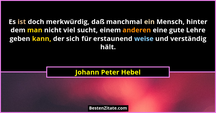 Es ist doch merkwürdig, daß manchmal ein Mensch, hinter dem man nicht viel sucht, einem anderen eine gute Lehre geben kann, der s... - Johann Peter Hebel
