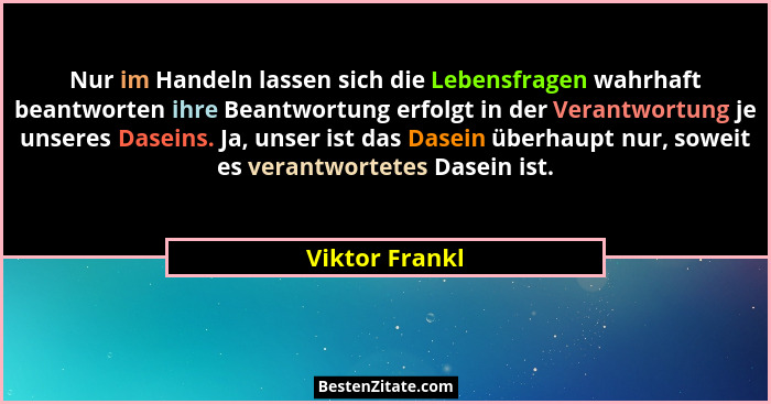 Nur im Handeln lassen sich die Lebensfragen wahrhaft beantworten ihre Beantwortung erfolgt in der Verantwortung je unseres Daseins. Ja... - Viktor Frankl