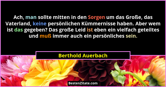 Ach, man sollte mitten in den Sorgen um das Große, das Vaterland, keine persönlichen Kümmernisse haben. Aber wem ist das gegeben?... - Berthold Auerbach