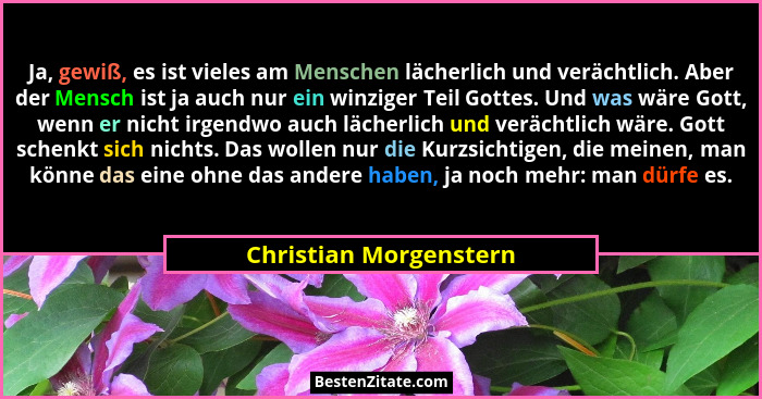 Ja, gewiß, es ist vieles am Menschen lächerlich und verächtlich. Aber der Mensch ist ja auch nur ein winziger Teil Gottes. Und... - Christian Morgenstern