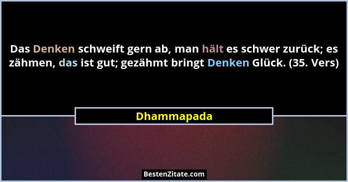 Das Denken schweift gern ab, man hält es schwer zurück; es zähmen, das ist gut; gezähmt bringt Denken Glück. (35. Vers)... - Dhammapada