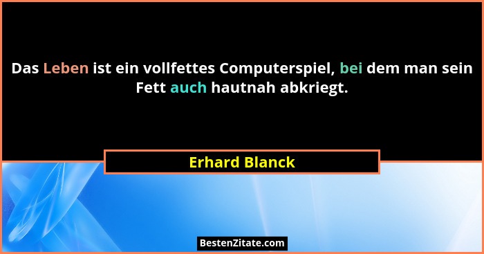 Das Leben ist ein vollfettes Computerspiel, bei dem man sein Fett auch hautnah abkriegt.... - Erhard Blanck