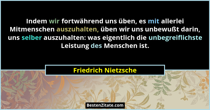 Indem wir fortwährend uns üben, es mit allerlei Mitmenschen auszuhalten, üben wir uns unbewußt darin, uns selber auszuhalten: wa... - Friedrich Nietzsche