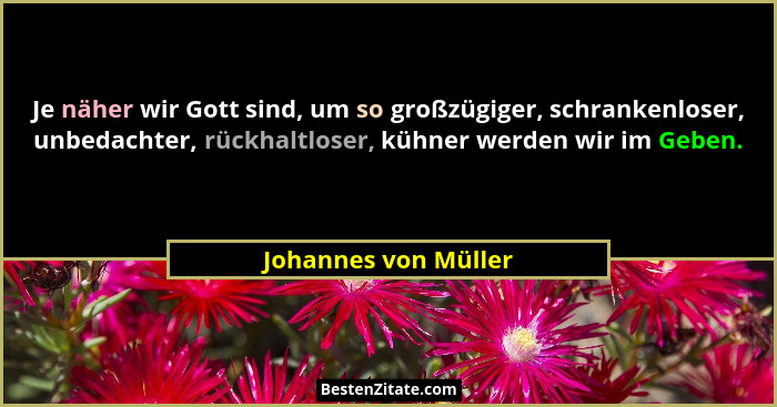 Je näher wir Gott sind, um so großzügiger, schrankenloser, unbedachter, rückhaltloser, kühner werden wir im Geben.... - Johannes von Müller