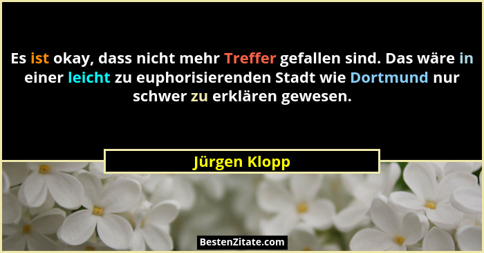 Es ist okay, dass nicht mehr Treffer gefallen sind. Das wäre in einer leicht zu euphorisierenden Stadt wie Dortmund nur schwer zu erklä... - Jürgen Klopp