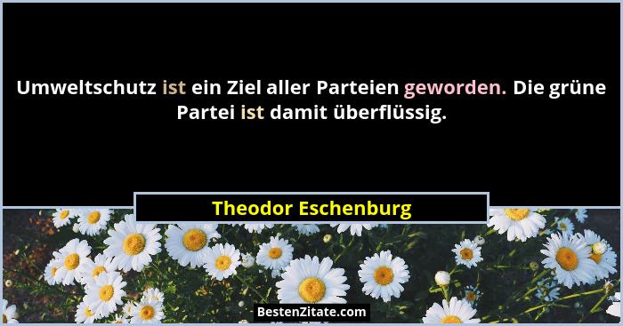 Umweltschutz ist ein Ziel aller Parteien geworden. Die grüne Partei ist damit überflüssig.... - Theodor Eschenburg