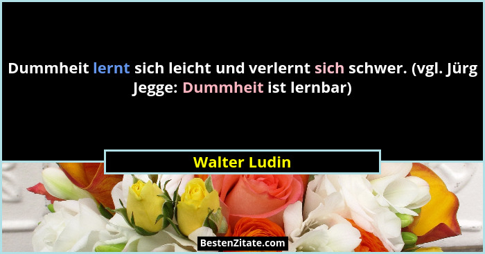 Dummheit lernt sich leicht und verlernt sich schwer. (vgl. Jürg Jegge: Dummheit ist lernbar)... - Walter Ludin