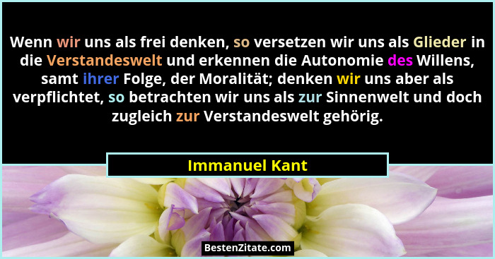 Wenn wir uns als frei denken, so versetzen wir uns als Glieder in die Verstandeswelt und erkennen die Autonomie des Willens, samt ihre... - Immanuel Kant