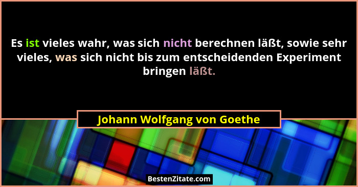 Es ist vieles wahr, was sich nicht berechnen läßt, sowie sehr vieles, was sich nicht bis zum entscheidenden Experiment br... - Johann Wolfgang von Goethe