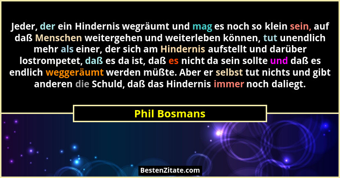 Jeder, der ein Hindernis wegräumt und mag es noch so klein sein, auf daß Menschen weitergehen und weiterleben können, tut unendlich meh... - Phil Bosmans