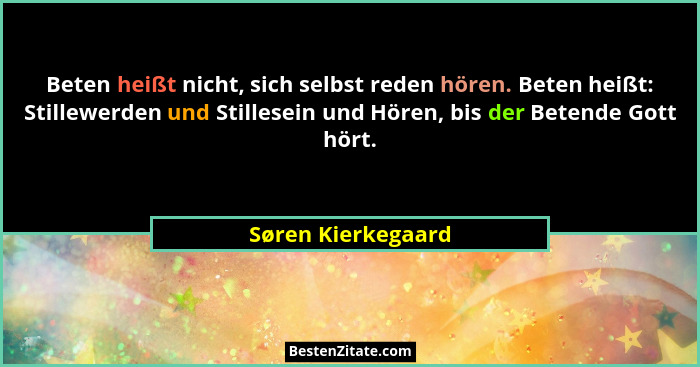 Beten heißt nicht, sich selbst reden hören. Beten heißt: Stillewerden und Stillesein und Hören, bis der Betende Gott hört.... - Søren Kierkegaard