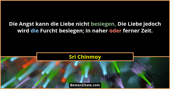 Die Angst kann die Liebe nicht besiegen, Die Liebe jedoch wird die Furcht besiegen; in naher oder ferner Zeit.... - Sri Chinmoy