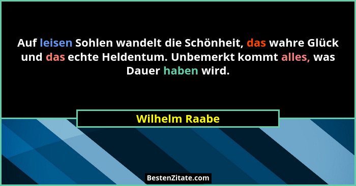 Auf leisen Sohlen wandelt die Schönheit, das wahre Glück und das echte Heldentum. Unbemerkt kommt alles, was Dauer haben wird.... - Wilhelm Raabe