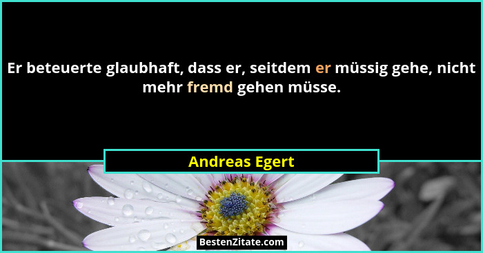 Er beteuerte glaubhaft, dass er, seitdem er müssig gehe, nicht mehr fremd gehen müsse.... - Andreas Egert
