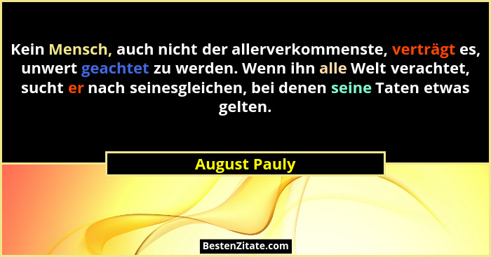 Kein Mensch, auch nicht der allerverkommenste, verträgt es, unwert geachtet zu werden. Wenn ihn alle Welt verachtet, sucht er nach sein... - August Pauly
