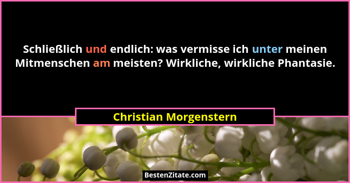 Schließlich und endlich: was vermisse ich unter meinen Mitmenschen am meisten? Wirkliche, wirkliche Phantasie.... - Christian Morgenstern