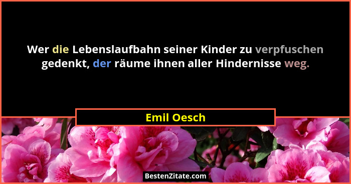 Wer die Lebenslaufbahn seiner Kinder zu verpfuschen gedenkt, der räume ihnen aller Hindernisse weg.... - Emil Oesch