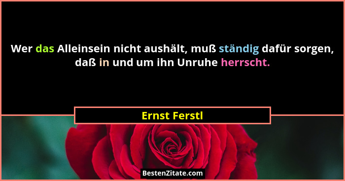 Wer das Alleinsein nicht aushält, muß ständig dafür sorgen, daß in und um ihn Unruhe herrscht.... - Ernst Ferstl