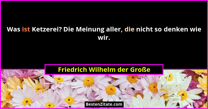 Was ist Ketzerei? Die Meinung aller, die nicht so denken wie wir.... - Friedrich Wilhelm der Große