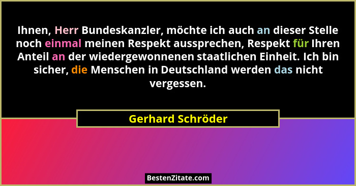 Ihnen, Herr Bundeskanzler, möchte ich auch an dieser Stelle noch einmal meinen Respekt aussprechen, Respekt für Ihren Anteil an der... - Gerhard Schröder
