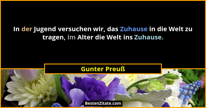 In der Jugend versuchen wir, das Zuhause in die Welt zu tragen, im Alter die Welt ins Zuhause.... - Gunter Preuß
