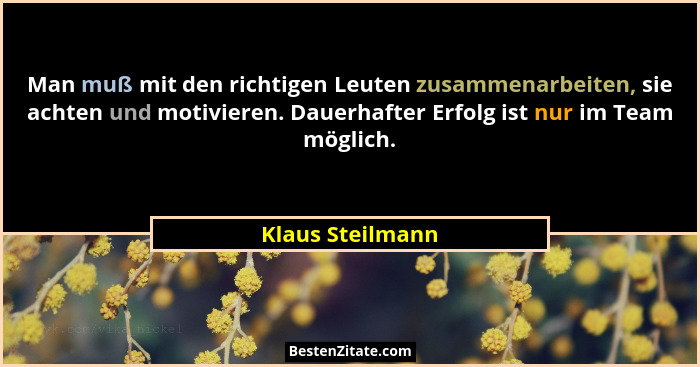 Man muß mit den richtigen Leuten zusammenarbeiten, sie achten und motivieren. Dauerhafter Erfolg ist nur im Team möglich.... - Klaus Steilmann