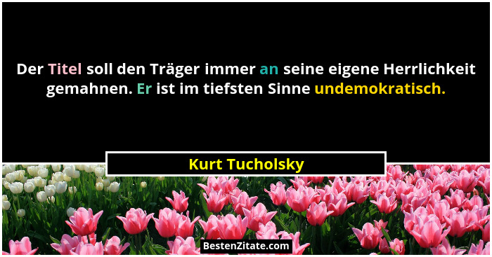 Der Titel soll den Träger immer an seine eigene Herrlichkeit gemahnen. Er ist im tiefsten Sinne undemokratisch.... - Kurt Tucholsky