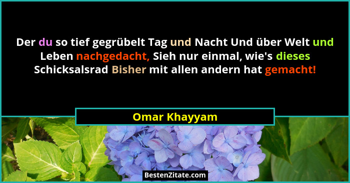 Der du so tief gegrübelt Tag und Nacht Und über Welt und Leben nachgedacht, Sieh nur einmal, wie's dieses Schicksalsrad Bisher mit... - Omar Khayyam