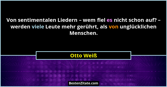 Von sentimentalen Liedern – wem fiel es nicht schon auf? – werden viele Leute mehr gerührt, als von unglücklichen Menschen.... - Otto Weiß