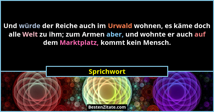 Und würde der Reiche auch im Urwald wohnen, es käme doch alle Welt zu ihm; zum Armen aber, und wohnte er auch auf dem Marktplatz, kommt k... - Sprichwort