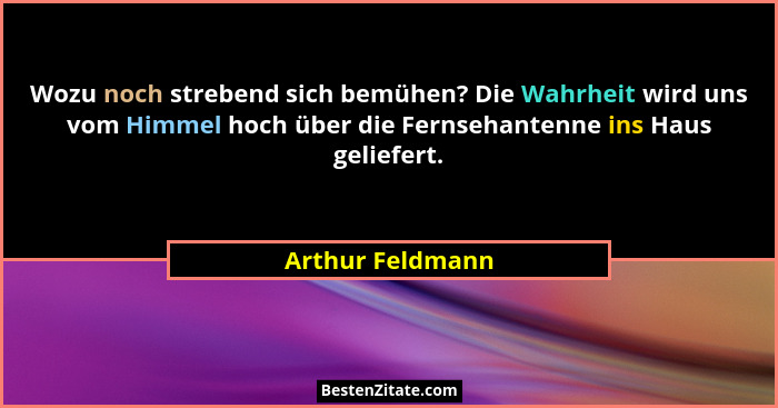 Wozu noch strebend sich bemühen? Die Wahrheit wird uns vom Himmel hoch über die Fernsehantenne ins Haus geliefert.... - Arthur Feldmann