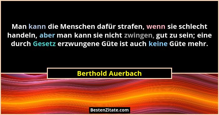 Man kann die Menschen dafür strafen, wenn sie schlecht handeln, aber man kann sie nicht zwingen, gut zu sein; eine durch Gesetz er... - Berthold Auerbach