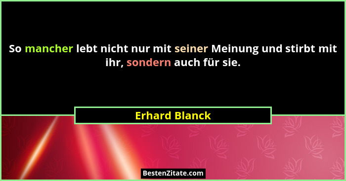 So mancher lebt nicht nur mit seiner Meinung und stirbt mit ihr, sondern auch für sie.... - Erhard Blanck