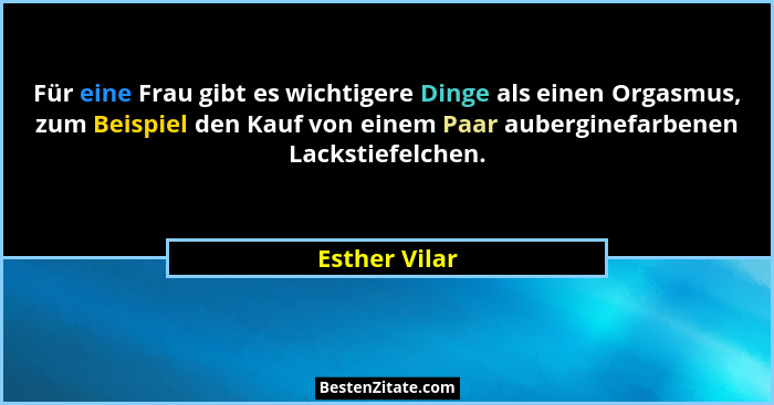 Für eine Frau gibt es wichtigere Dinge als einen Orgasmus, zum Beispiel den Kauf von einem Paar auberginefarbenen Lackstiefelchen.... - Esther Vilar