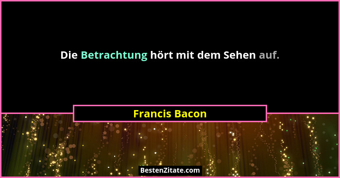 Die Betrachtung hört mit dem Sehen auf.... - Francis Bacon