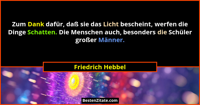 Zum Dank dafür, daß sie das Licht bescheint, werfen die Dinge Schatten. Die Menschen auch, besonders die Schüler großer Männer.... - Friedrich Hebbel