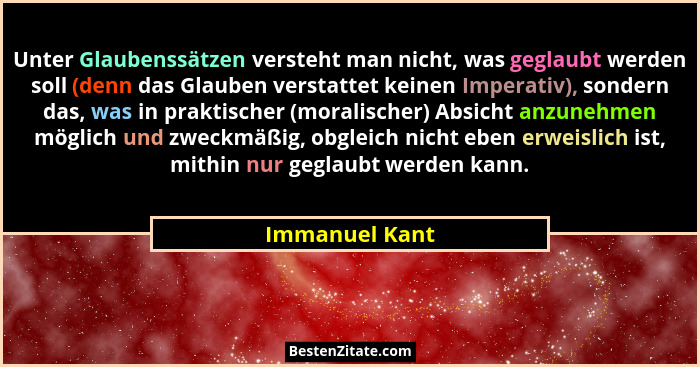 Unter Glaubenssätzen versteht man nicht, was geglaubt werden soll (denn das Glauben verstattet keinen Imperativ), sondern das, was in... - Immanuel Kant