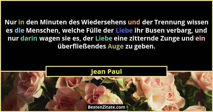 Nur in den Minuten des Wiedersehens und der Trennung wissen es die Menschen, welche Fülle der Liebe ihr Busen verbarg, und nur darin wagen... - Jean Paul
