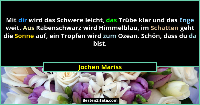 Mit dir wird das Schwere leicht, das Trübe klar und das Enge weit. Aus Rabenschwarz wird Himmelblau, im Schatten geht die Sonne auf, e... - Jochen Mariss