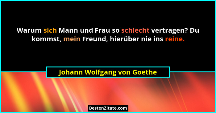 Warum sich Mann und Frau so schlecht vertragen? Du kommst, mein Freund, hierüber nie ins reine.... - Johann Wolfgang von Goethe