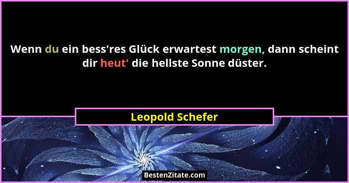 Wenn du ein bess'res Glück erwartest morgen, dann scheint dir heut' die hellste Sonne düster.... - Leopold Schefer
