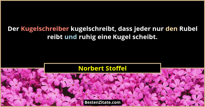 Der Kugelschreiber kugelschreibt, dass jeder nur den Rubel reibt und ruhig eine Kugel scheibt.... - Norbert Stoffel