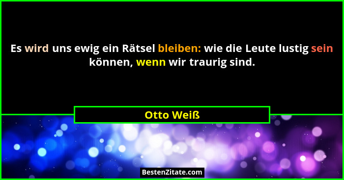 Es wird uns ewig ein Rätsel bleiben: wie die Leute lustig sein können, wenn wir traurig sind.... - Otto Weiß