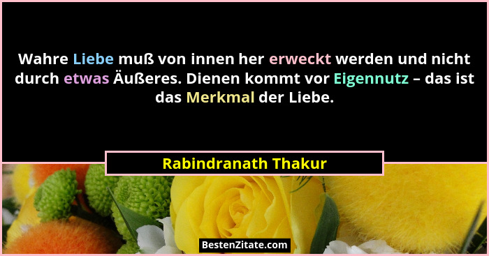 Wahre Liebe muß von innen her erweckt werden und nicht durch etwas Äußeres. Dienen kommt vor Eigennutz – das ist das Merkmal der... - Rabindranath Thakur