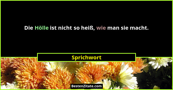 Die Hölle ist nicht so heiß, wie man sie macht.... - Sprichwort